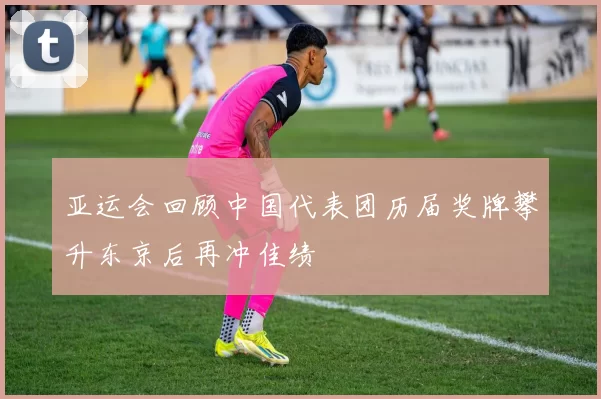 亚运会回顾中国代表团历届奖牌攀升东京后再冲佳绩