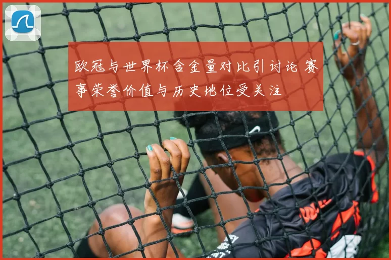 欧冠与世界杯含金量对比引讨论 赛事荣誉价值与历史地位受关注