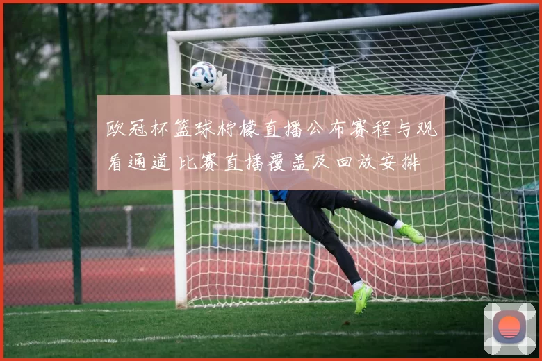 欧冠杯篮球柠檬直播公布赛程与观看通道 比赛直播覆盖及回放安排