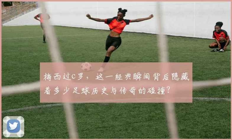 梅西过c罗，这一经典瞬间背后隐藏着多少足球历史与传奇的碰撞？