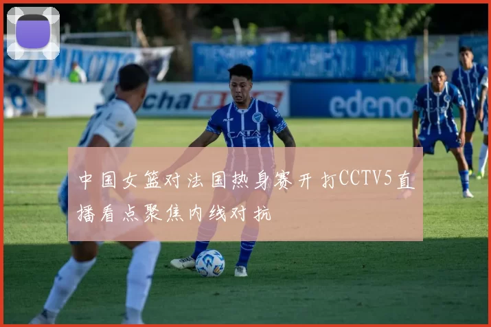 中国女篮对法国热身赛开打CCTV5直播看点聚焦内线对抗