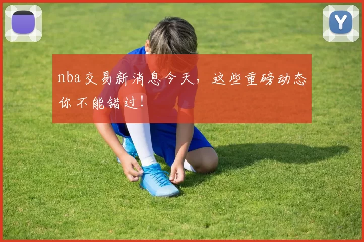 nba交易新消息今天，这些重磅动态你不能错过！