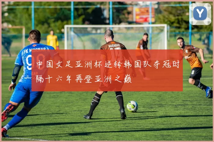 中国女足亚洲杯逆转韩国队夺冠时隔十六年再登亚洲之巅