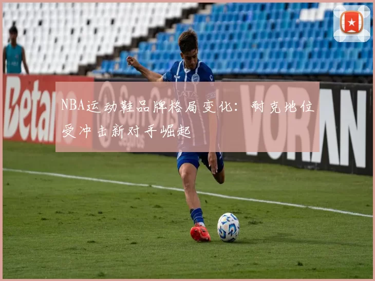 NBA运动鞋品牌格局变化:耐克地位受冲击新对手崛起