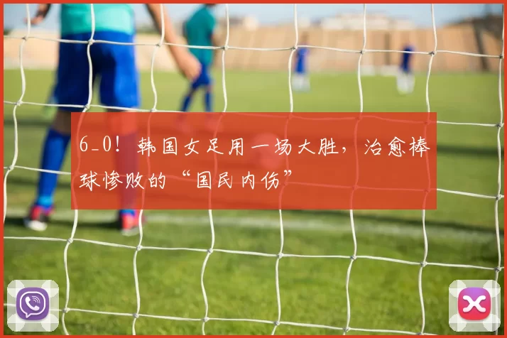 6_0！韩国女足用一场大胜，治愈棒球惨败的“国民内伤”