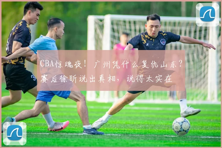 CBA惊魂夜！广州凭什么复仇山东？赛后徐昕说出真相，说得太实在