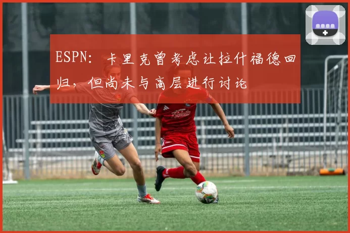ESPN:卡里克曾考虑让拉什福德回归,但尚未与高层进行讨论