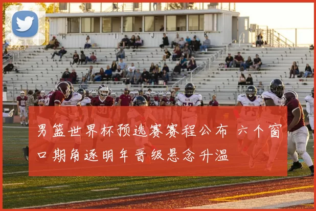 男篮世界杯预选赛赛程公布 六个窗口期角逐明年晋级悬念升温