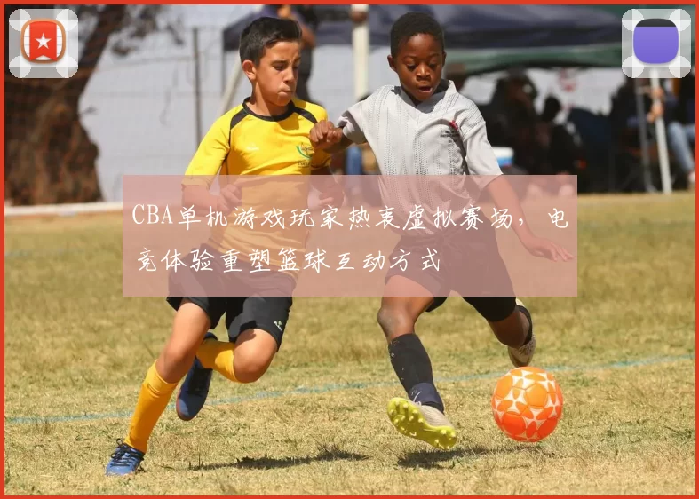 CBA单机游戏玩家热衷虚拟赛场,电竞体验重塑篮球互动方式