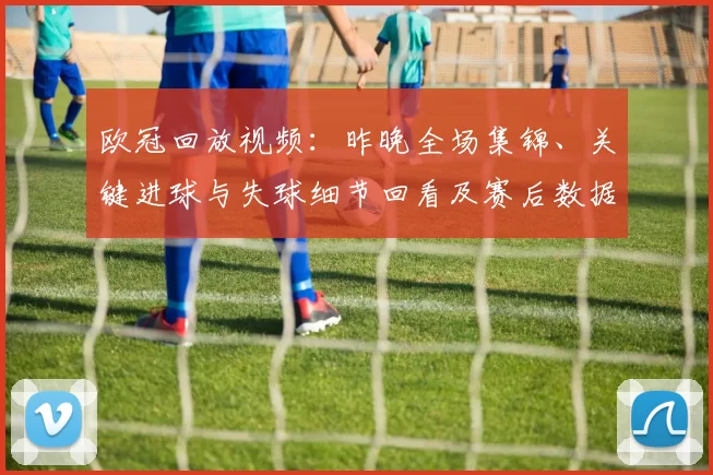 欧冠回放视频：昨晚全场集锦、关键进球与失球细节回看及赛后数据分析
