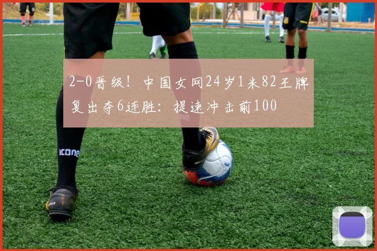 2-0晋级！中国女网24岁1米82王牌复出夺6连胜：提速冲击前100