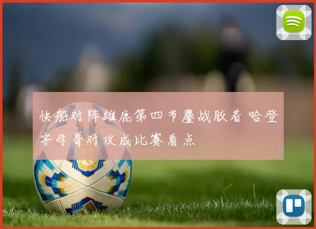 快船对阵雄鹿第四节鏖战胶着 哈登字母哥对攻成比赛看点