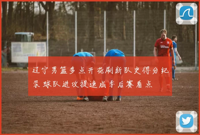 辽宁男篮多点开花刷新队史得分纪录 球队进攻提速成季后赛看点