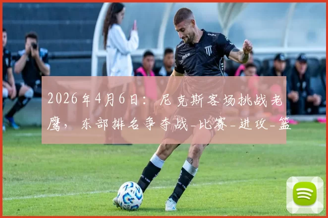 2026年4月6日:尼克斯客场挑战老鹰,东部排名争夺战_比赛_进攻_篮板