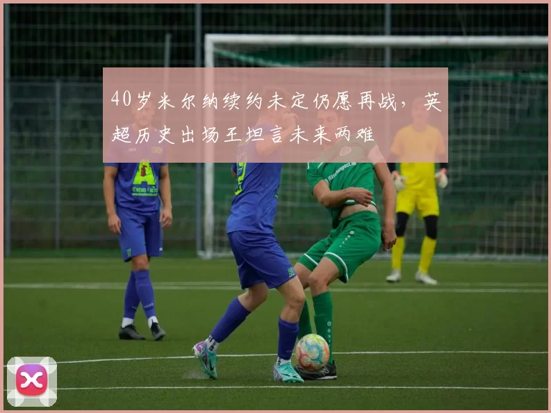 40岁米尔纳续约未定仍愿再战,英超历史出场王坦言未来两难