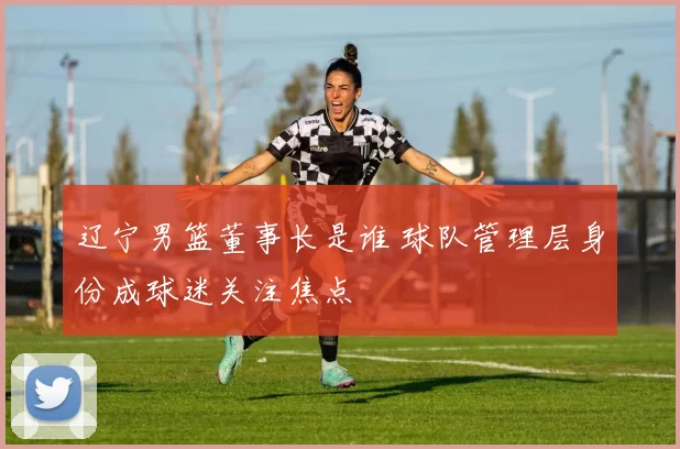辽宁男篮董事长是谁 球队管理层身份成球迷关注焦点