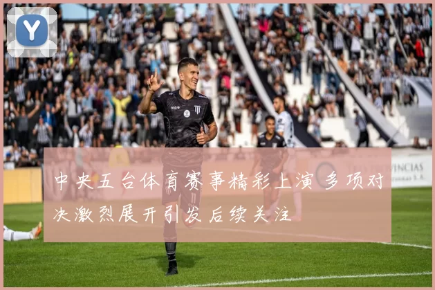 中央五台体育赛事精彩上演 多项对决激烈展开引发后续关注