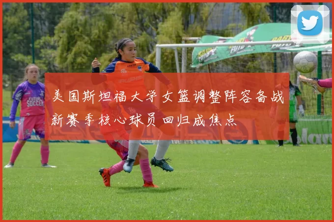 美国斯坦福大学女篮调整阵容备战新赛季核心球员回归成焦点