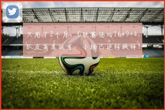 只用了2个月，G联赛场均16+9+4，队友高度认可，小杨已逆转风评！