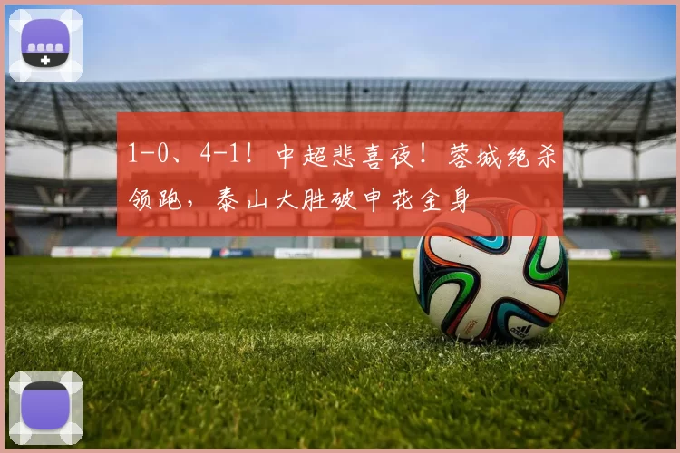1-0、4-1!中超悲喜夜!蓉城绝杀领跑,泰山大胜破申花金身