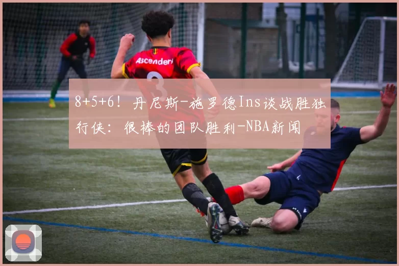 8+5+6！丹尼斯-施罗德Ins谈战胜独行侠：很棒的团队胜利-NBA新闻