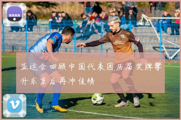 亚运会回顾中国代表团历届奖牌攀升东京后再冲佳绩