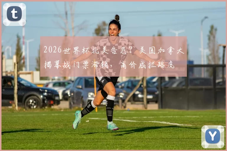 2026世界杯北美告急？美国加拿大揭幕战门票滞销，高价成拦路虎