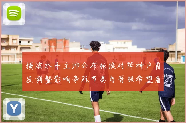 横滨水手主帅公布轮换对阵神户首发调整影响争冠节奏与晋级希望看点