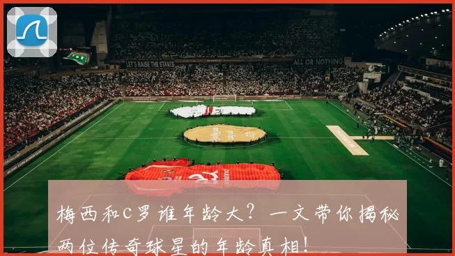 梅西和c罗谁年龄大？一文带你揭秘两位传奇球星的年龄真相！