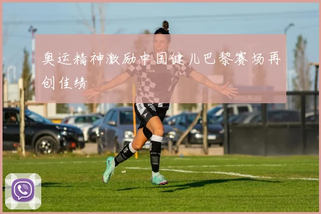奥运精神激励中国健儿巴黎赛场再创佳绩