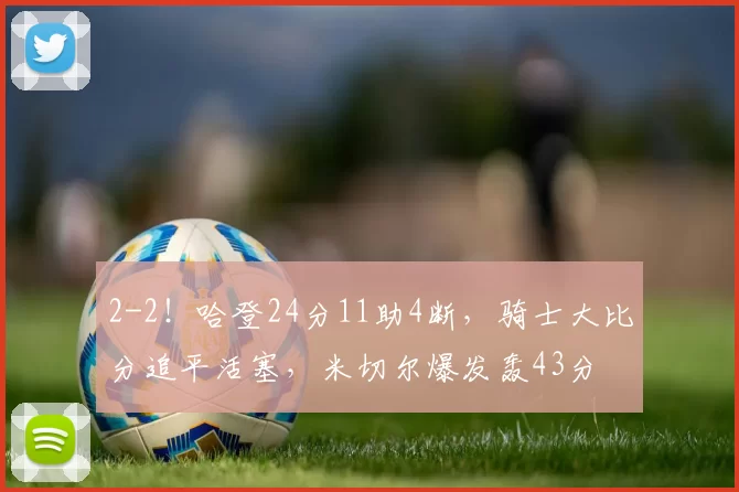 2-2!哈登24分11助4断,骑士大比分追平活塞,米切尔爆发轰43分