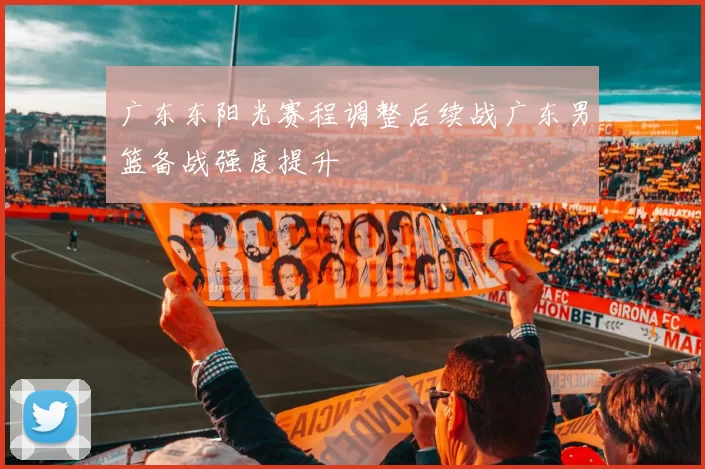 广东东阳光赛程调整后续战广东男篮备战强度提升