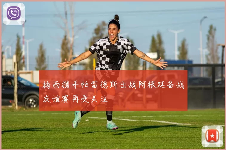 梅西携手帕雷德斯出战阿根廷备战友谊赛再受关注