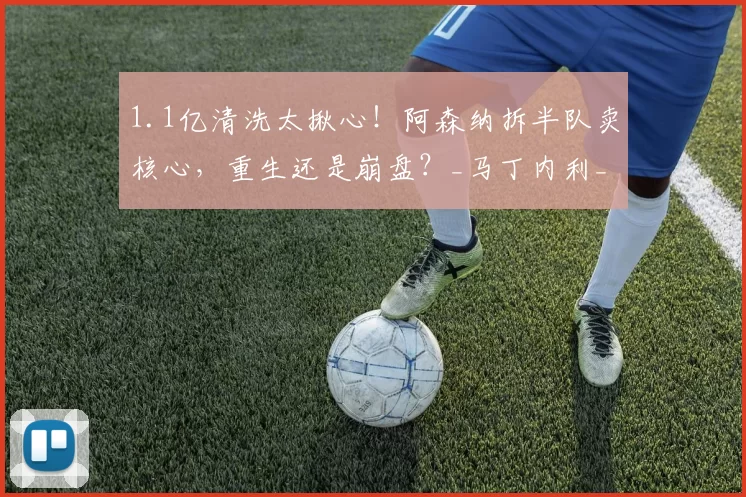 1.1亿清洗太揪心!阿森纳拆半队卖核心,重生还是崩盘?_马丁内利_阵容_德高