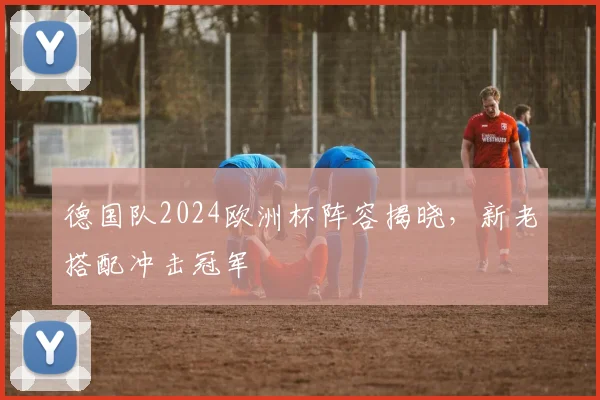 德国队2024欧洲杯阵容揭晓，新老搭配冲击冠军