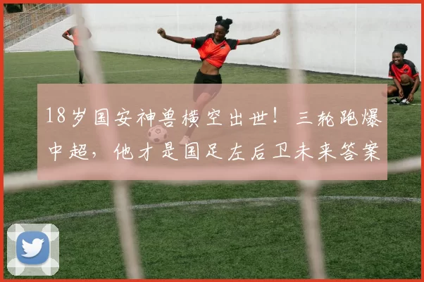 18岁国安神兽横空出世!三轮跑爆中超,他才是国足左后卫未来答案_边路_球迷_邓捷