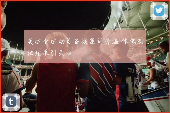奥运会运动员备战集训升温 体能测试结果引关注