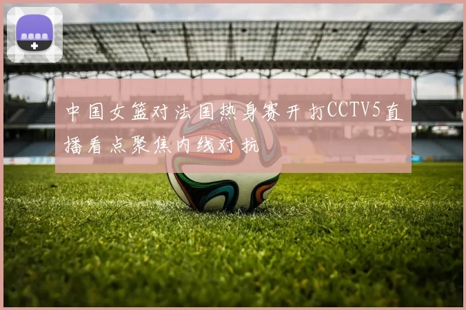 中国女篮对法国热身赛开打CCTV5直播看点聚焦内线对抗