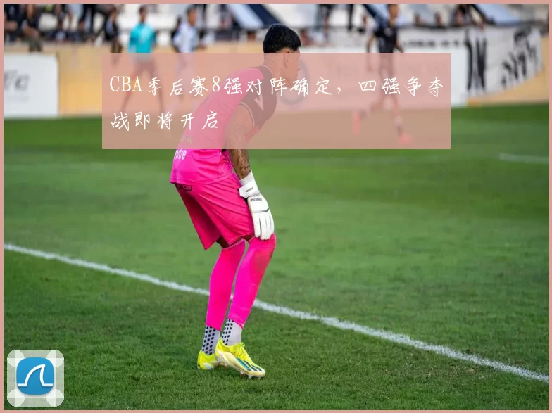 CBA季后赛8强对阵确定,四强争夺战即将开启