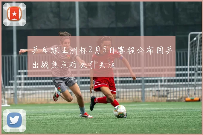 乒乓球亚洲杯2月5日赛程公布国乒出战焦点对决引关注