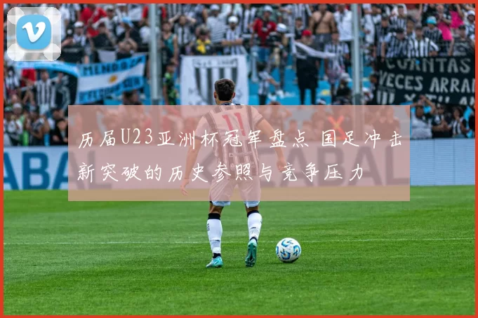 历届U23亚洲杯冠军盘点 国足冲击新突破的历史参照与竞争压力