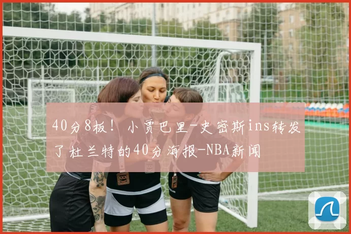 40分8板！小贾巴里-史密斯ins转发了杜兰特的40分海报-NBA新闻