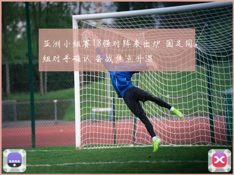 亚洲小组赛18强对阵表出炉 国足同组对手确认 备战焦点升温