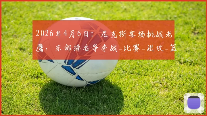 2026年4月6日:尼克斯客场挑战老鹰,东部排名争夺战_比赛_进攻_篮板