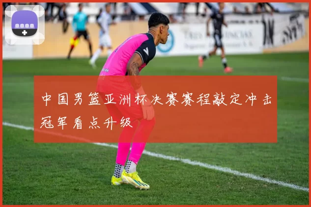 中国男篮亚洲杯决赛赛程敲定冲击冠军看点升级