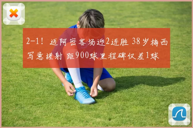 2-1！迈阿密客场迎2连胜 38岁梅西写意搓射 距900球里程碑仅差1球