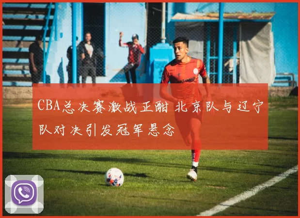 CBA总决赛激战正酣 北京队与辽宁队对决引发冠军悬念