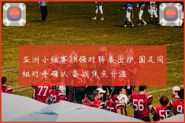 亚洲小组赛18强对阵表出炉 国足同组对手确认 备战焦点升温