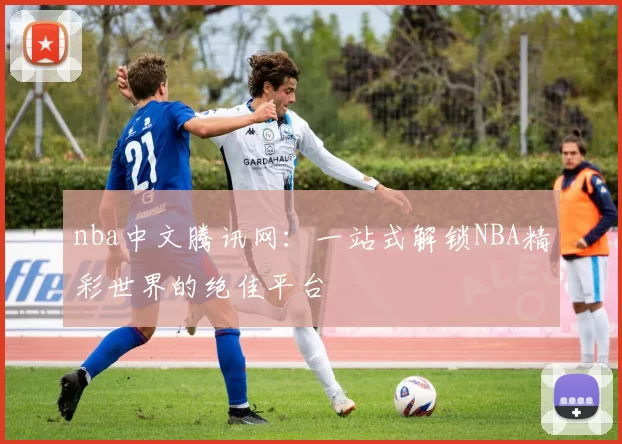 nba中文腾讯网：一站式解锁NBA精彩世界的绝佳平台