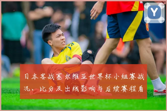 日本客战塞尔维亚世界杯小组赛战况、比分及出线影响与后续赛程看点